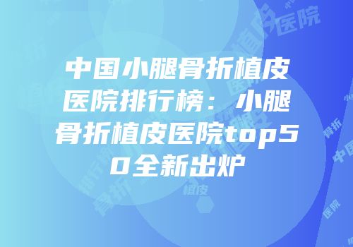 中国小腿骨折植皮医院排行榜：小腿骨折植皮医院top50全新出炉