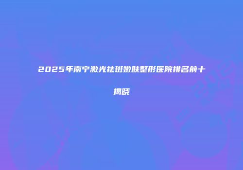 2025年南宁激光祛斑嫩肤整形医院排名前十揭晓
