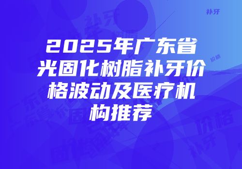 2025年广东省光固化树脂补牙价格波动及医疗机构推荐