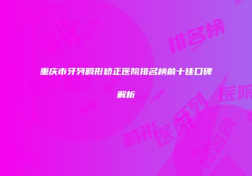 重庆市牙列畸形矫正医院排名榜前十佳口碑解析