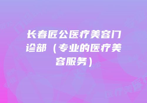 长春匠公医疗美容门诊部（专业的医疗美容服务）