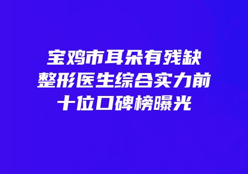 宝鸡市耳朵有残缺整形医生综合实力前十位口碑榜曝光
