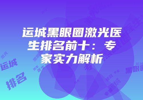 运城黑眼圈激光医生排名前十：专家实力解析