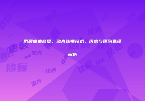 唇裂疤痕修复：激光祛疤技术、价格与医院选择解析