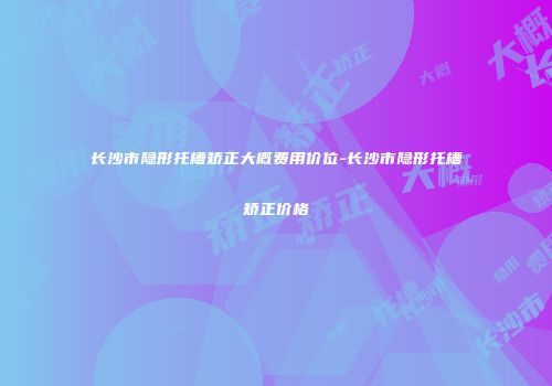 长沙市隐形托槽矫正大概费用价位-长沙市隐形托槽矫正价格