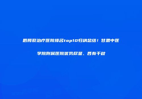 唇腭裂治疗医院排名top10归纳总结！甘肃中医学院附属医院优势尽显、各有千秋