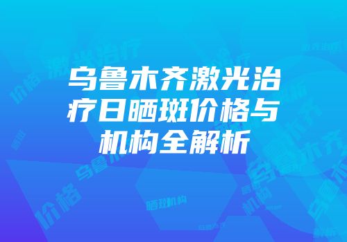 乌鲁木齐激光治疗日晒斑价格与机构全解析