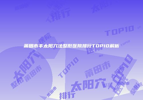 莆田市丰太阳穴法整形医院排行TOP10解析