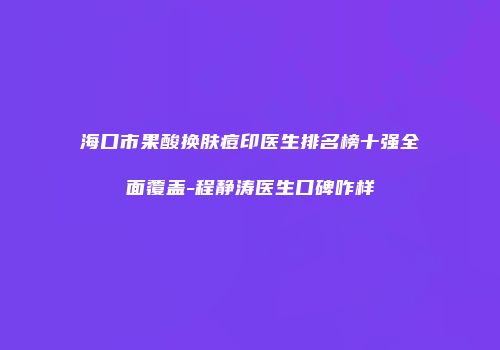 海口市果酸换肤痘印医生排名榜十强全面覆盖-程静涛医生口碑咋样