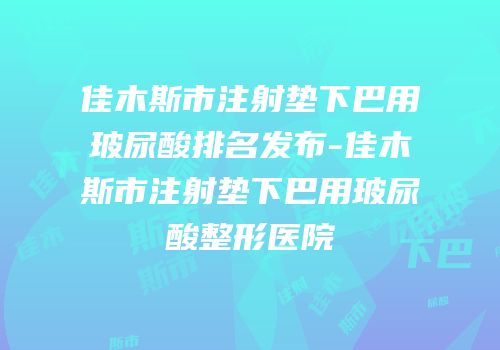 佳木斯市注射垫下巴用玻尿酸排名发布-佳木斯市注射垫下巴用玻尿酸整形医院