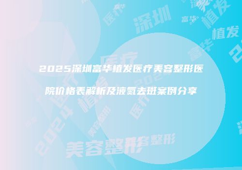 2025深圳富华植发医疗美容整形医院价格表解析及液氮去斑案例分享