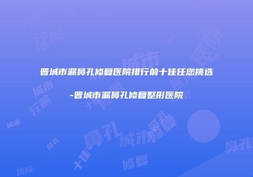 晋城市漏鼻孔修复医院排行前十佳任您挑选-晋城市漏鼻孔修复整形医院