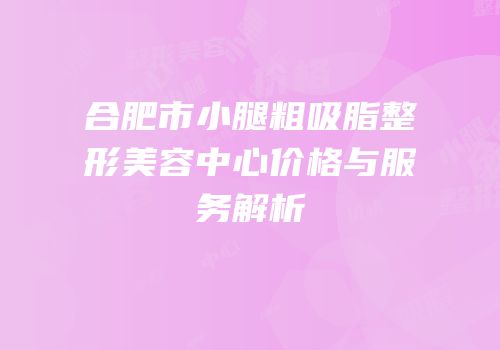 合肥市小腿粗吸脂整形美容中心价格与服务解析