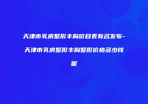 天津市乳房整形丰胸价目表有名发布-天津市乳房整形丰胸整形价格多少钱呢