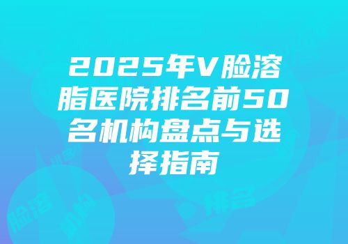 2025年V脸溶脂医院排名前50名机构盘点与选择指南