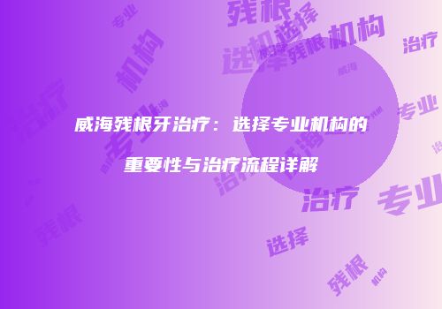 威海残根牙治疗：选择专业机构的重要性与治疗流程详解
