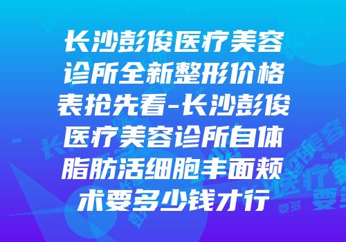 长沙彭俊医疗美容诊所全新整形价格表抢先看-长沙彭俊医疗美容诊所自体脂肪活细胞丰面颊术要多少钱才行