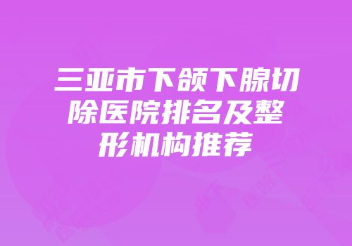 三亚市下颌下腺切除医院排名及整形机构推荐