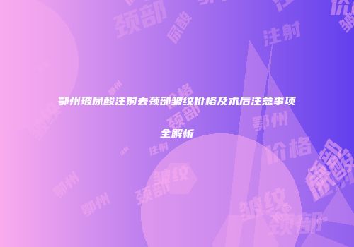 鄂州玻尿酸注射去颈部皱纹价格及术后注意事项全解析