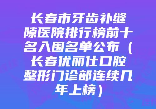 长春市牙齿补缝隙医院排行榜前十名入围名单公布（长春优丽仕口腔整形门诊部连续几年上榜）