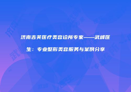济南吉芙医疗美容诊所专家——武峰医生：专业整形美容服务与案例分享