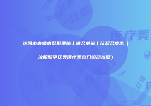 沈阳市去瘢痕整形医院上榜名单前十位知名度高（沈阳和平亿美医疗美容门诊部攻略）