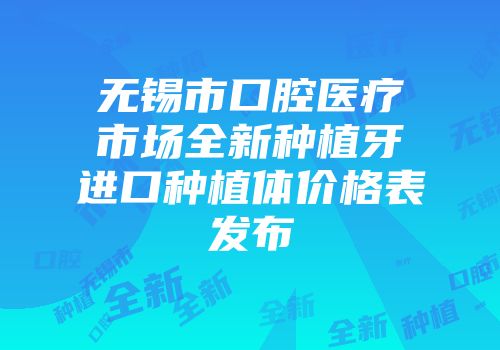 无锡市口腔医疗市场全新种植牙进口种植体价格表发布
