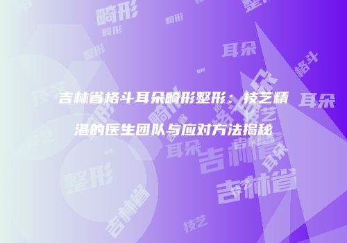 吉林省格斗耳朵畸形整形：技艺精湛的医生团队与应对方法揭秘
