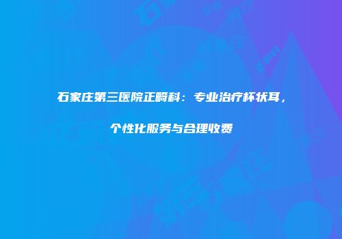 石家庄第三医院正畸科：专业治疗杯状耳，个性化服务与合理收费