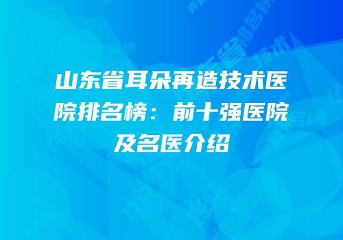 山东省耳朵再造技术医院排名榜：前十强医院及名医介绍