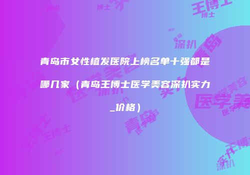 青岛市女性植发医院上榜名单十强都是哪几家（青岛王博士医学美容深扒实力_价格）