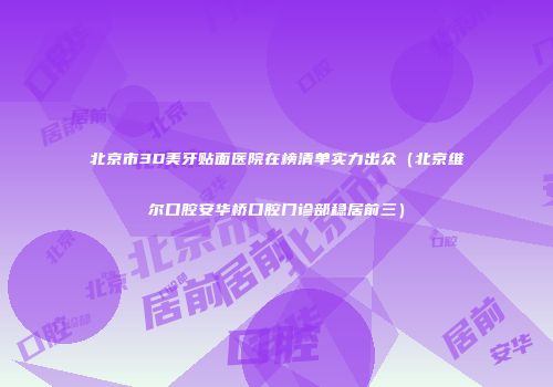 北京市3D美牙贴面医院在榜清单实力出众（北京维尔口腔安华桥口腔门诊部稳居前三）
