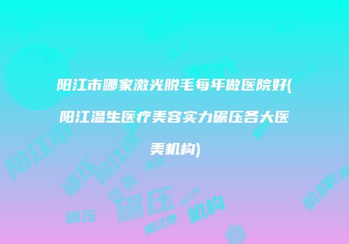 阳江市哪家激光脱毛每年做医院好(阳江温生医疗美容实力碾压各大医美机构)