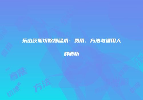 乐山咬肌切除瘦脸术：费用、方法与适用人群解析