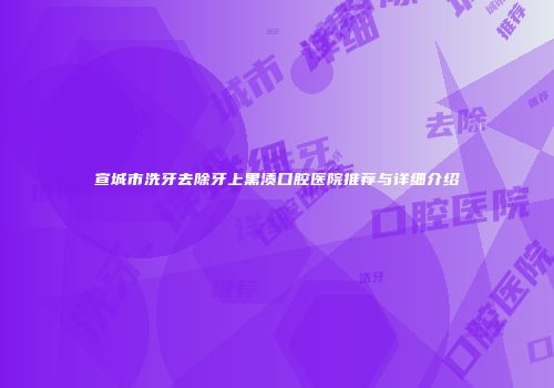 宣城市洗牙去除牙上黑渍口腔医院推荐与详细介绍
