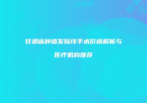 甘肃省种植发际线手术价格解析与医疗机构推荐