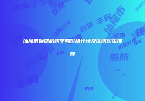 汕尾市自体脂肪丰胸价格行情及医院医生推荐