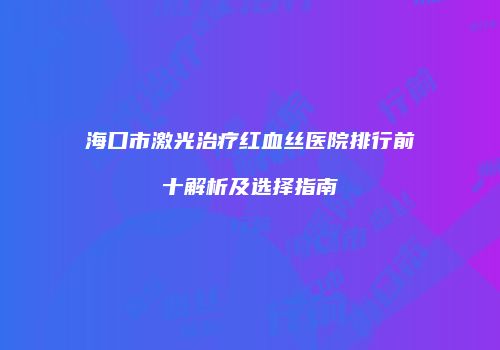 海口市激光治疗红血丝医院排行前十解析及选择指南