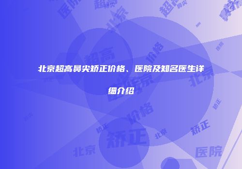 北京超高鼻尖矫正价格、医院及知名医生详细介绍