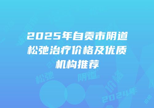 2025年自贡市阴道松弛治疗价格及优质机构推荐