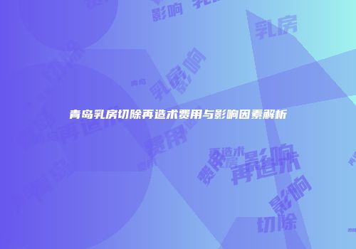 青岛乳房切除再造术费用与影响因素解析