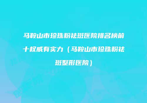 马鞍山市珍珠粉祛斑医院排名榜前十权威有实力（马鞍山市珍珠粉祛斑整形医院）