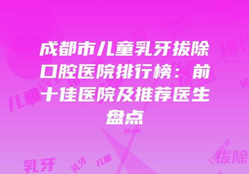成都市儿童乳牙拔除口腔医院排行榜：前十佳医院及推荐医生盘点
