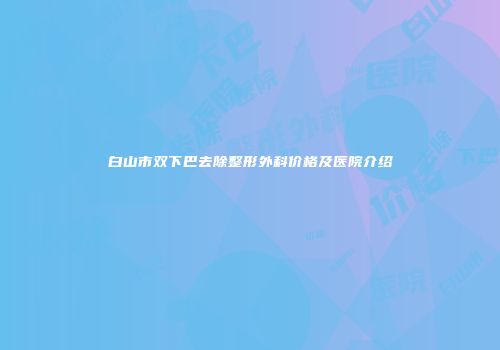 白山市双下巴去除整形外科价格及医院介绍