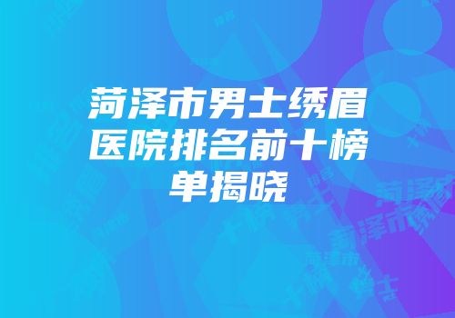 菏泽市男士绣眉医院排名前十榜单揭晓