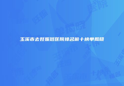 玉溪市去妊娠斑医院排名前十榜单揭晓