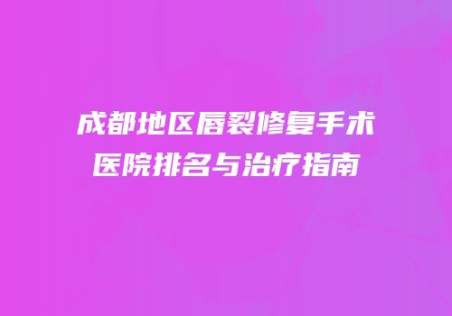 成都地区唇裂修复手术医院排名与治疗指南