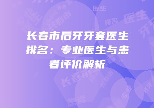 长春市后牙牙套医生排名：专业医生与患者评价解析