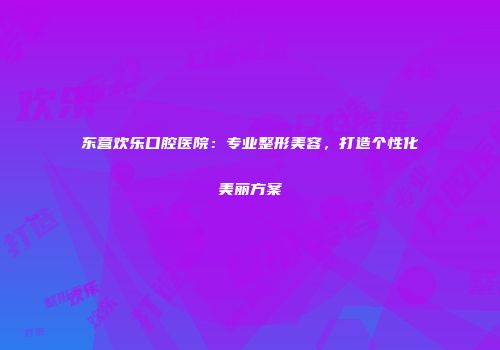 东营欢乐口腔医院：专业整形美容，打造个性化美丽方案