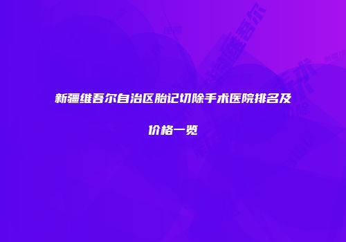 新疆维吾尔自治区胎记切除手术医院排名及价格一览